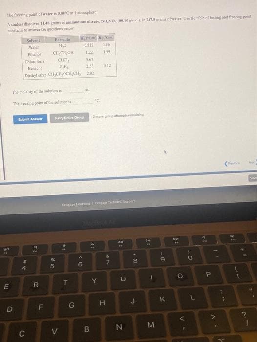 The freezing point of water is 0.00'C at I atmosphere.
A student dissolves 14.48 grams of ammonium nitrate, NH,NO, (80.10 gimol), in 247.5 grama of water. Use the table of boiling and freezing point
constants to answer the questions below
Solvent
Formula
Water
0.512
186
CH,CH,OH
CHCH
Ethanol
1.22
1.99
Chloroform
3.67
Benzene
2.53
3.12
Diethyl ether CH,CH,OCH,CH, 2.02
The molality of the solution is
The freezing point of the solution is
"C.
Submit Answer
Retry Entin Group
2 more group attampts remaining
Net
Cengape Leing i Cengage Tdinicl Suppoen
24
4.
Y
F
G
H.
J
K
D
C
IN
