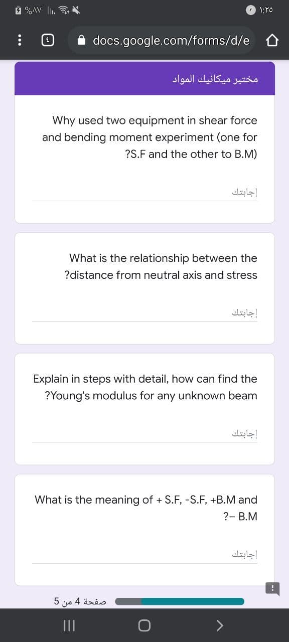 1 %AV l.
1:Y0
A docs.google.com/forms/d/e
مختبر ميكانيك المواد
Why used two equipment in shear force
and bending moment experiment (one for
?S.F and the other to B.M)
إجابتك
What is the relationship between the
?distance from neutral axis and stress
إجابتك
Explain in steps with detail, how can find the
?Young's modulus for any unknown beam
إجابتك
What is the meaning of + S.F, -S.F, +B.M and
?- B.M
إجابتك
صفحة 4 من 5
II
