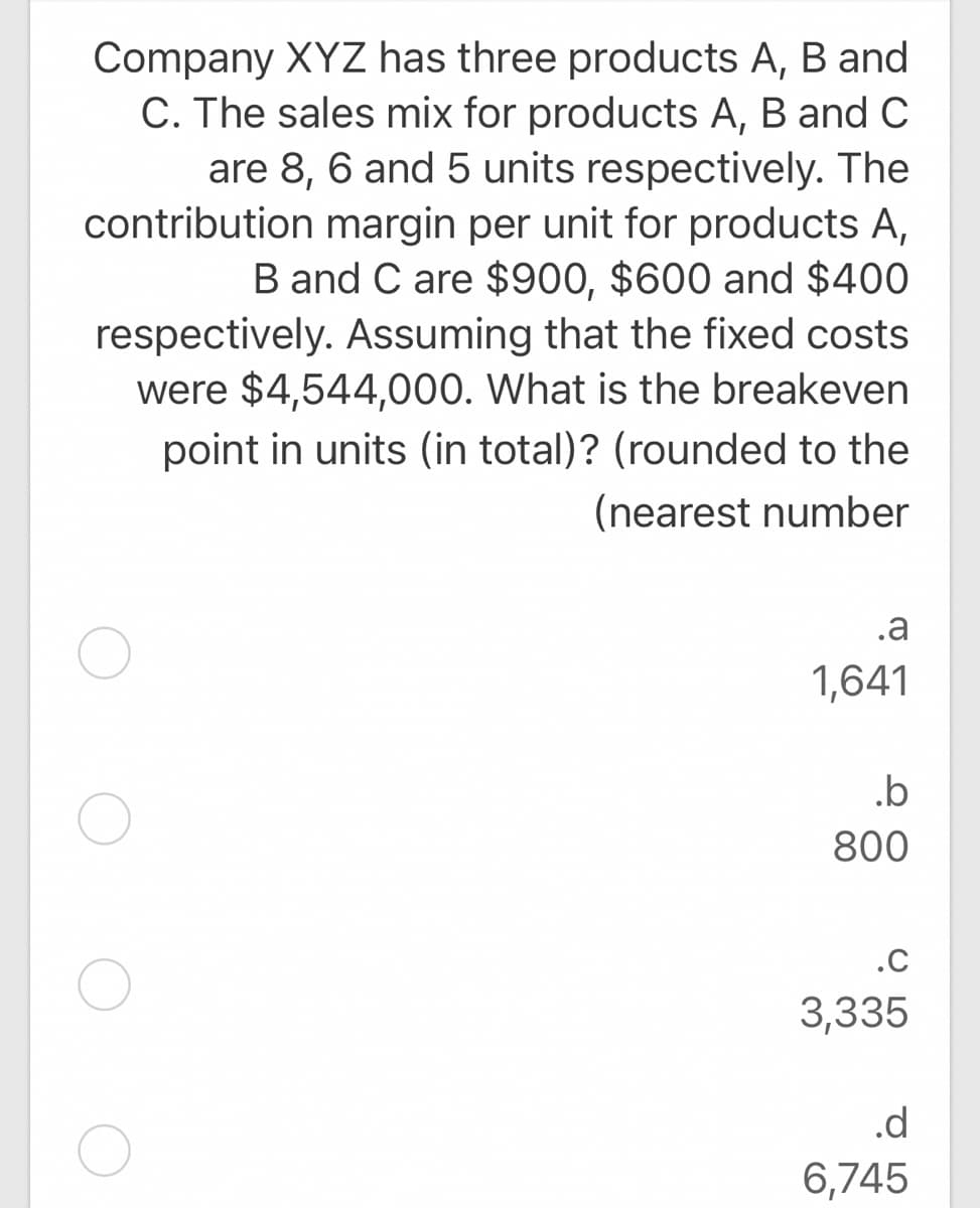 Company XYZ has three products A, B and
C. The sales mix for products A, B and C
are 8, 6 and 5 units respectively. The
contribution margin per unit for products A,
B and C are $900, $600 and $400
respectively. Assuming that the fixed costs
were $4,544,000. What is the breakeven
point in units (in total)? (rounded to the
(nearest number
.a
1,641
.b
800
.c
3,335
.d
6,745
