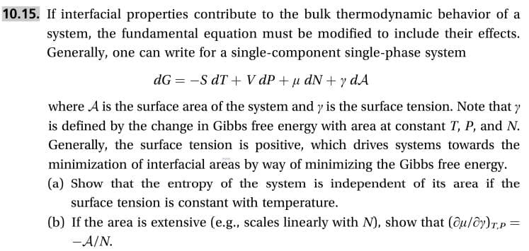 10.15. If interfacial properties contribute to the bulk thermodynamic behavior of a
system, the fundamental equation must be modified to include their effects.
Generally, one can write for a single-component single-phase system
dG -S dT + V dP udNy dA
where A is the surface area of the system and y is the surface tension. Note that y
is defined by the change in Gibbs free energy with area at constant T, P, and N.
Generally, the surface tension is positive, which drives systems towards the
minimization of interfacial areas by way of minimizing the Gibbs free energy
(a) Show that the entropy of the system is independent of its area if the
surface tension is constant with temperature
(b) If the area is extensive (e.g., scales linearly with N), show that (ou/oy)Tp=
-A/N.
