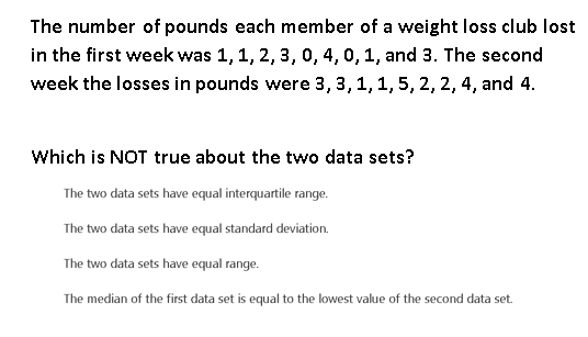 The number of pounds each member of a weight loss club lost
in the first week was 1, 1, 2, 3, 0, 4, 0, 1, and 3. The second
week the losses in pounds were 3, 3,1, 1, 5, 2, 2, 4, and 4.
Which is NOT true about the two data sets?
The two data sets have equal interquartile range.
The two data sets have equal standard deviation.
The two data sets have equal range.
The median of the first data set is equal to the lowest value of the second data set.
