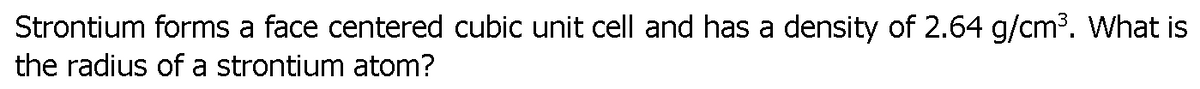 Strontium forms a face centered cubic unit cell and has a density of 2.64 g/cm³. What is
the radius of a strontium atom?
