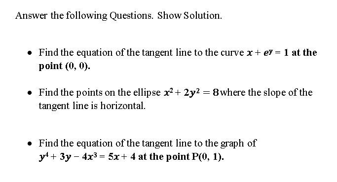 Answer the following Questions. Show Solution.
• Find the equation of the tangent line to the curve x + ey = 1 at the
point (0, 0).
• Find the points on the ellipse x?+ 2y? = 8where the slope of the
tangent line is horizontal.
• Find the equation of the tangent line to the graph of
y4 + 3y – 4x3 = 5x+ 4 at the point P(0, 1).
