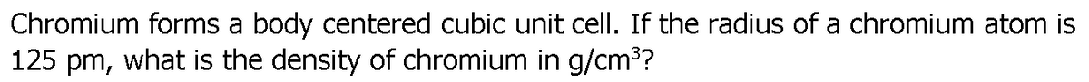 Chromium forms a body centered cubic unit cell. If the radius of a chromium atom is
125 pm, what is the density of chromium in g/cm3?
