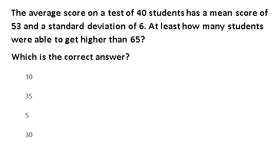 The average score on a test of 40 students has a mean score of
53 and a standard deviation of 6. At least how many students
were able to get higher than 65?
Which is the correct answer?
10
35
30
