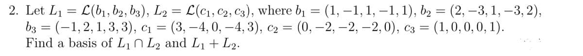 2. Let L1 = L(b1, b2, b3), L2 = L(c1, C2, C3), where bị = (1, –1, 1, –1, 1), b2 = (2, –3, 1, –3, 2),
bз 3D (-1,2, 1,3, 3), сі — (3, —4, 0, — 4, 3), с2 3D (0, —2, —2, —2, 0), Сз —D
Find a basis of L1 N L2 and L1+ L2.
|
(1,0, 0,0, 1).
