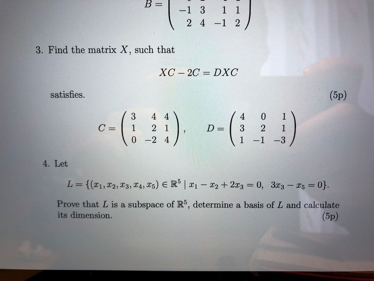 B 3=
-1 3 1 1
24
-1 2
3. Find the matrix X, such that
XC – 2C = DXC
satisfies.
(5p)
3
4 4
4
0.
1
C =
1
2 1
D =
1
0 -2 4
1-1
-1 -3
4. Let
L= {(x1,x2, 13, X4, X5) E R | x1
– x2 + 2x3 = 0, 3x3- 25 0}.
Prove that L is a subspace of R, determine a basis of L and calculate
(5p)
its dimension.
