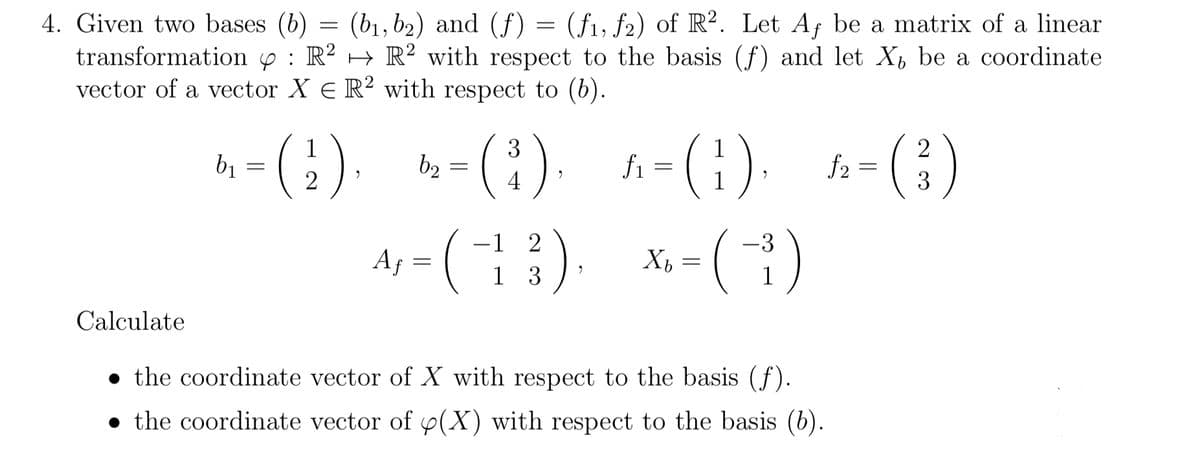 4. Given two bases (b) = (b1, b2) and (f)
transformation y : R? → R² with respect to the basis (f) and let X be a coordinate
vector of a vector X E R² with respect to (b).
(f1, f2) of R?. Let Af be a matrix of a linear
h- (}). -(1) -(1) -()
A; - (1) x-()
3
b2 =
4
2
f2 =
3
Af =
1 3
Calculate
• the coordinate vector of X with respect to the basis (f).
• the coordinate vector of p(X) with respect to the basis (6).
