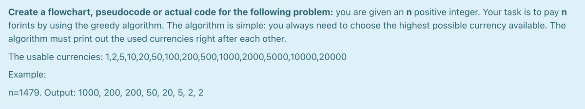 Create a flowchart, pseudocode or actual code for the following problem: you are given an n positive integer. Your task is to pay n
forints by using the greedy algorithm. The algorithm is simple: you always need to choose the highest possible currency available. The
algorithm must print out the used currencies right after each other.
The usable currencies: 1,2,5,10,20,50,100,200,500,1000,2000,5000,10000,20000
Example:
n=1479. Output: 1000, 200, 200, 50, 20, 5, 2, 2
