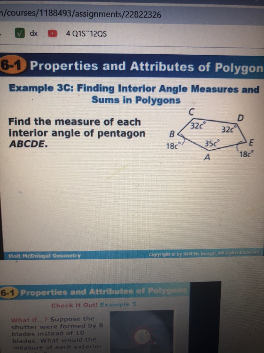 n/courses/1188493/assignments/22822326
4 Q1S 12QS
xp
6-1 Properties and Attributes of Polygon
Example 3C: Finding Interior Angle Measures and
Sums in Polygons
Find the measure of each
interior angle of pentagon
АВCDE.
32c
32c
18c
35c
18c
Holt McDougal Geometry
Copyright O by Holt Hc Dougal Al Rights Reerwe
6-1 Properties and Attributes of Polygons
Check It Out! Example 5
What if...? Suppose the
shutter were formed by 8
blades instead of 10
blades. What would the
measure of each exterior
