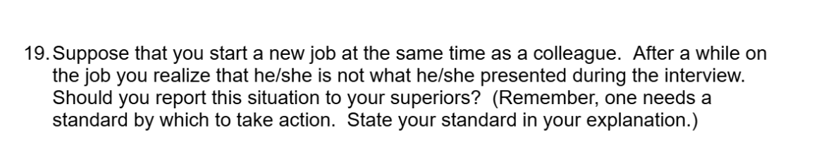 19. Suppose that you start a new job at the same time as a colleague. After a while on
the job you realize that he/she is not what he/she presented during the interview.
Should you report this situation to your superiors? (Remember, one needs a
standard by which to take action. State your standard in your explanation.)