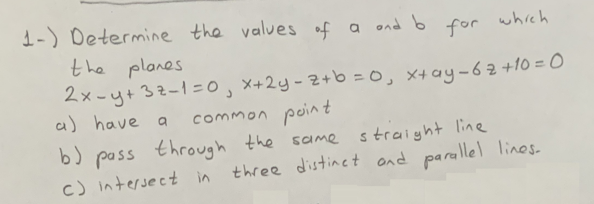 1-) Determine the values of a ond b
for which
the planes
2x -y+32-1=0, x+2y-2+b =0, X4ay-62 +10 = 0
a) have a
common point
b) pass through the same straight line
c) intersect in
three distinet and parallel lines-
