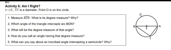 arc.
Activity 6: Am I Right?
In OE, BN is a diameter. Point O is on the circle.
1. Measure BON. What is its degree measure? Why?
2, Which angle of the triangle intercepts arc BON?
3. What will be the degree measure of that angle?
4. How do you call an angle having that degree measure?
5. What can you say about an inscribed angle intercepting a semicircle? Why?
