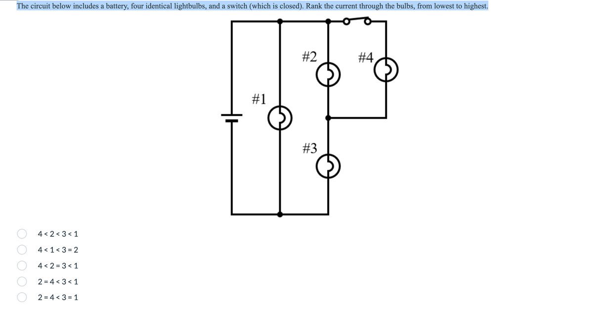 The circuit below includes a battery, four identical lightbulbs, and a switch (which is closed). Rank the current through the bulbs, from lowest to highest.
#2
#4
#3
4 < 2 < 3< 1
4 < 1< 3 = 2
4 < 2 = 3 < 1
2 = 4 < 3 < 1
2 = 4 < 3 = 1
%23
