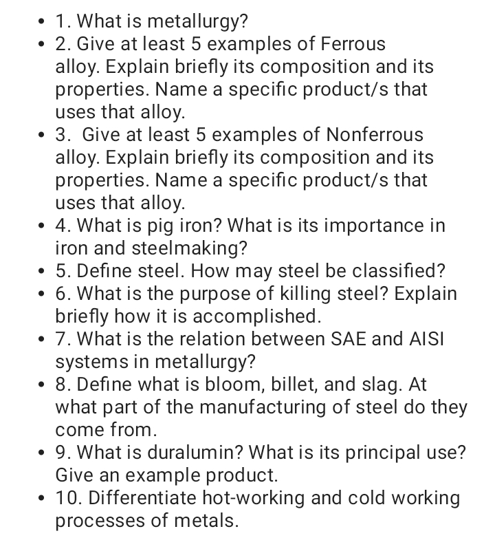 • 1. What is metallurgy?
• 2. Give at least 5 examples of Ferrous
alloy. Explain briefly its composition and its
properties. Name a specific product/s that
uses that alloy.
3. Give at least 5 examples of Nonferrous
alloy. Explain briefly its composition and its
properties. Name a specific product/s that
uses that alloy.
• 4. What is pig iron? What is its importance in
iron and steelmaking?
5. Define steel. How may steel be classified?
6. What is the purpose of killing steel? Explain
briefly how it is accomplished.
• 7. What is the relation between SAE and AISI
systems in metallurgy?
• 8. Define what is bloom, billet, and slag. At
what part of the manufacturing of steel do they
come from.
• 9. What is duralumin? What is its principal use?
Give an example product.
• 10. Differentiate hot-working and cold working
processes of metals.
