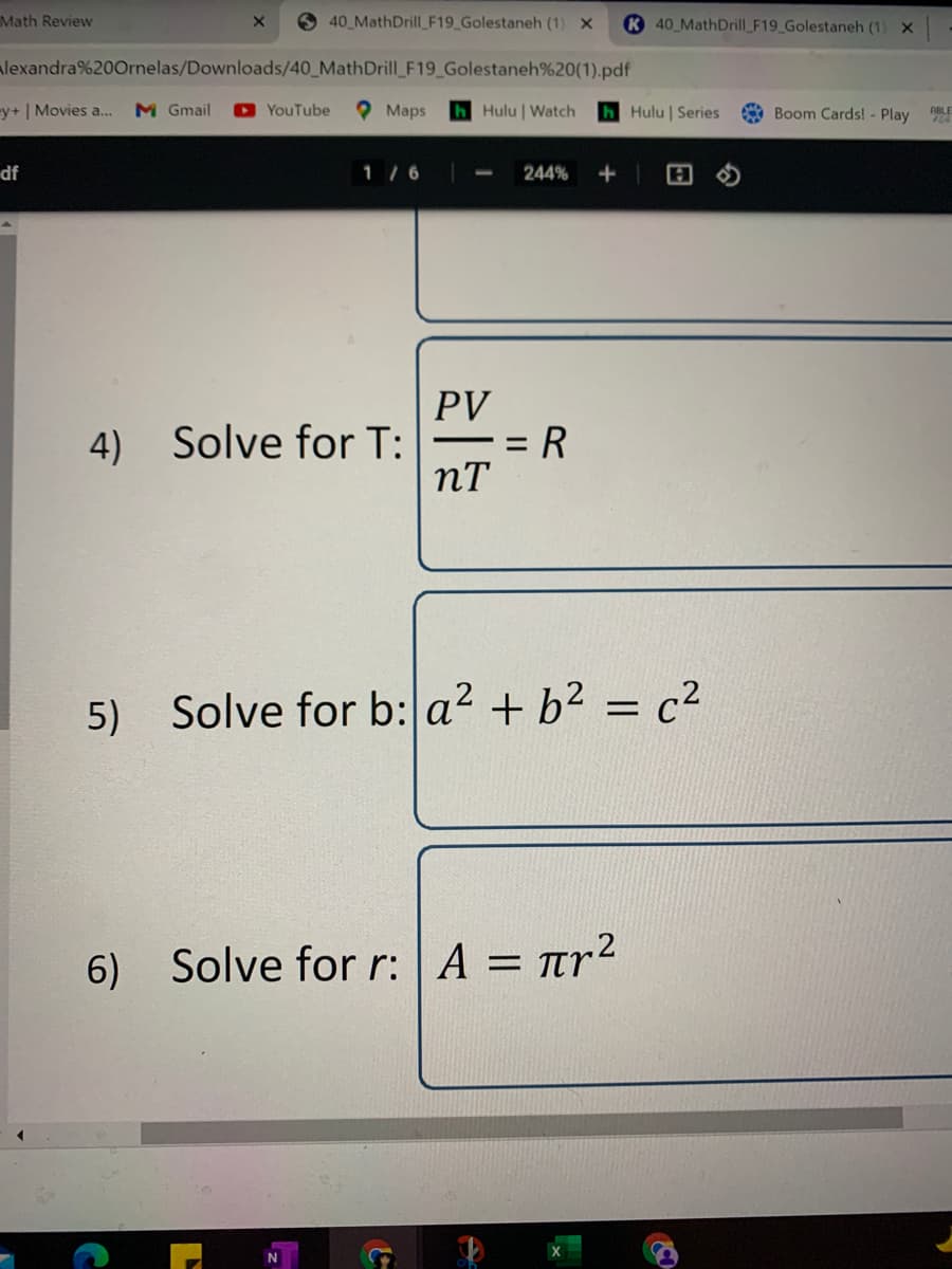 Math Review
O 40 MathDrill_F19_Golestaneh (1) X
K 40 MathDrill_F19_Golestaneh (1) X
lexandra%200rnelas/Downloads/40_MathDrill_F19_Golestaneh%20(1).pdf
y+ | Movies a..
M Gmail
YouTube
Maps
hHulu | Watch
hHulu | Series
Boom Cards! - Play
ABLE
df
1 / 6
244%
PV
4) Solve for T:
R
nT
5) Solve for b: a2 + b² = c2
6) Solve for r: A = rr2
%3D
N
