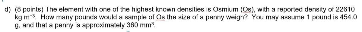 d) (8 points) The element with one of the highest known densities is Osmium (Os), with a reported density of 22610
kg m-3. How many pounds would a sample of Os the size of a penny weigh? You may assume 1 pound is 454.0
g, and that a penny is approximately 360 mm3.
