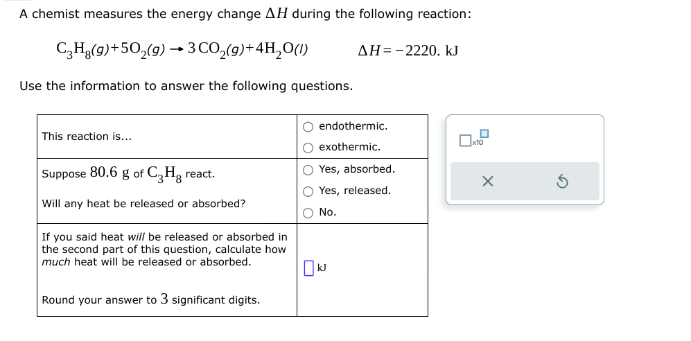 A chemist measures the energy change AH during the following reaction:
C₂H8(g) +50₂(g) 3 CO₂(g) + 4H₂O(1)
Use the information to answer the following questions.
This reaction is...
Suppose 80.6 g of C3Hg react.
Will any heat be released or absorbed?
If you said heat will be released or absorbed in
the second part of this question, calculate how
much heat will be released or absorbed.
Round your answer to 3 significant digits.
ΔΗ= -2220. kJ
O endothermic.
O exothermic.
O Yes, absorbed.
O Yes, released.
O No.
KJ
X