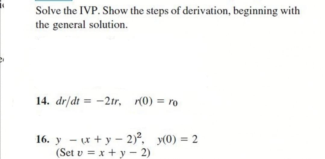 Solve the IVP. Show the steps of derivation, beginning with
the general solution.
14. dr/dt = -2tr, r(0) = ro
16. y – (x + y – 2)², y(0) = 2
(Set v = x + y – 2)
