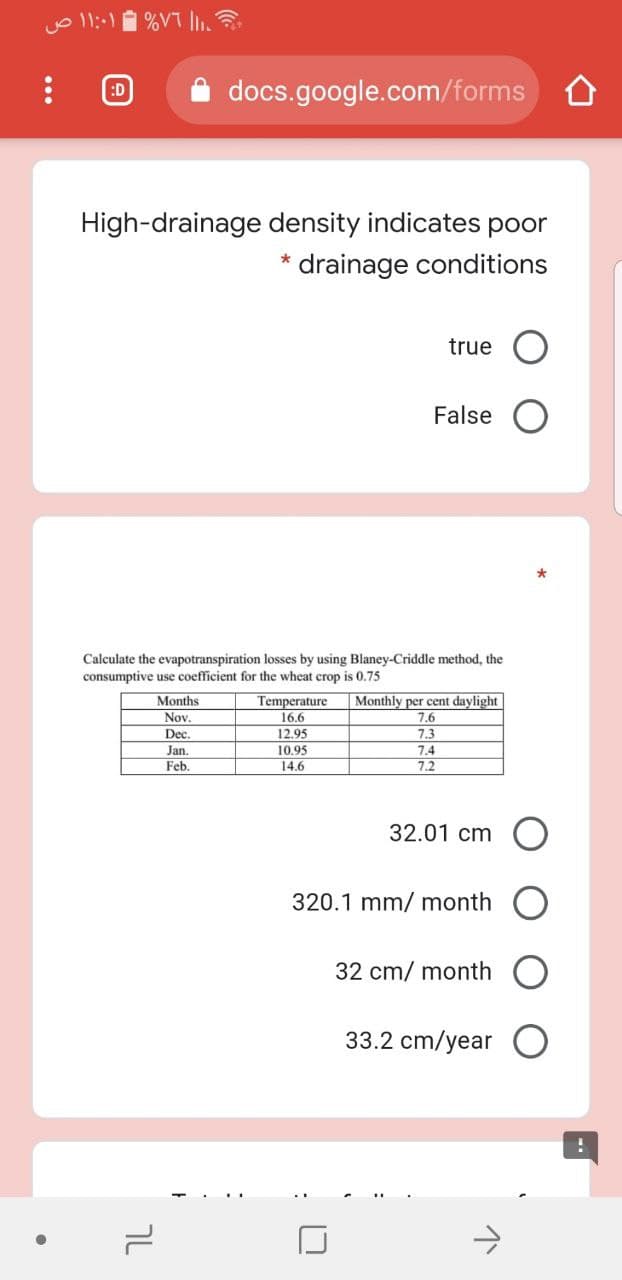 %VT I.
:D
docs.google.com/forms
High-drainage density indicates poor
drainage conditions
true
False
Calculate the evapotranspiration losses by using Blaney-Criddle method, the
consumptive use coefficient for the wheat crop is 0.75
Months
Nov.
Temperature
16,6
Monthly per cent daylight
7.6
Dec.
12.95
7.3
7.4
7.2
Jan.
10.95
Feb.
14.6
32.01 cm O
320.1 mm/ month
32 cm/ month
33.2 cm/year
