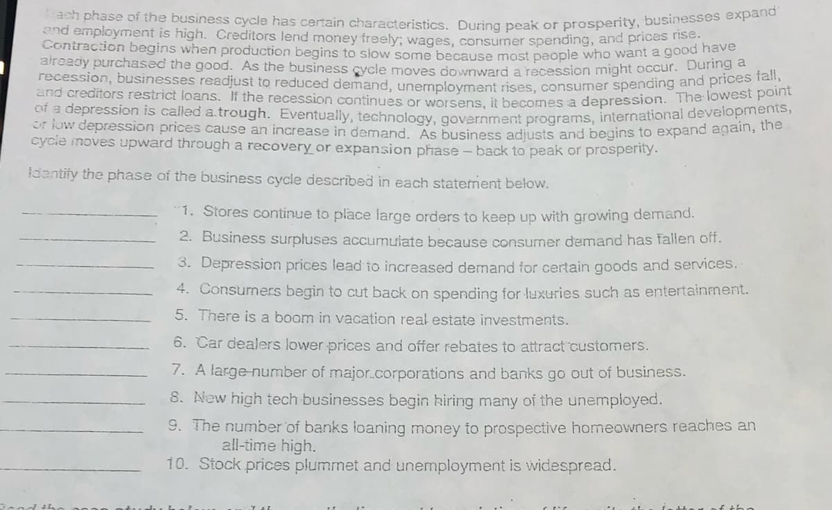 rach phase of the business cycle has certain characteristics. During peak or prosperity, businesses expand
end employment is high. Creditors lend money freely; wages, consumer spending, and prices rise.
Contraction begins when production begins to slow some because most people who want a good have
aiready purchased the good. As the business cycle moves downward a recession might occur. During a
recession, businesses readjust to reduced demand, unemployment rises, consumer spending and prices fall,
and creditors restrict loans. If the recession continues or worsens, it becomes a depression. The lowest point
of a depression is called a trough. Eventually, technology, government programs, international developments,
or low depression prices cause an increase in demand. As business adjusts and begins to expand again, the
cycle moves upward through a recovery or expansion phase-back to peak or prosperity.
Identify the phase of the business cycle described in each statement below.
Band
"1. Stores continue to place large orders to keep up with growing demand.
2. Business surpluses accumulate because consumer demand has fallen off.
3. Depression prices lead to increased demand for certain goods and services..
4. Consumers begin to cut back on spending for luxuries such as entertainment.
5. There is a boom in vacation real estate investments.
6. Car dealers lower prices and offer rebates to attract customers.
7. A large number of major corporations and banks go out of business.
8. New high tech businesses begin hiring many of the unemployed.
9. The number of banks loaning money to prospective homeowners reaches an
all-time high.
10. Stock prices plummet and unemployment is widespread.
Cr
the