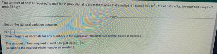 The amount of heat H required to melt ice is proportional to the mass m of ice that is melted Ifit takes 285x10° J to melt 855 g of ice, how much heat is required to
melt 675 g?
Set up the general variation equation
(Use integers or decimals for any numbers in the expression. Round to two decimal places as needed)
The amount of heat required to melt 675 g of ice isKJ
(Round to the nearest whole number as needed)
