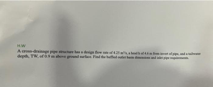 H.W
A cross-drainage pipe structure has a design flow rate of 4.25 m/s, a head h of 4.6 m from invert of pipe, and a tailwater
depth, TW, of 0.9 m above ground surface. Find the bafled outlet basin dimensions and inlet pipe requirements.
