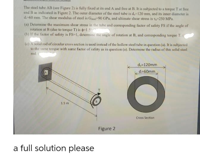 The steel tube AB (see Figure 2) is fully fixed at its end A and free at B. It is subjected to a torque T at free
end B as indicated in Figure 2. The outer diameter of the steel tube is d,-120 mm, and its inner diameter is
d-60 mm. The shear modulus of steel is Gteel 90 GPa, and ultimate shear stress is t-250 MPa.
(a) Determine the maximum shear stress in the tube and corresponding factor of safety FS if the angle of
rotation at B (due to torque T) is -1.5°
(b) If the factor of safety is FS-1, determine the angle of rotation at B, and corresponding torque T. (
(c) A solid rod of circular cross section is used instead of the hollow steel tube in question (a). It is subjected
to the same torque with same factor of safety as in question (a). Determine the radius of this solid steel
rod
do=120mm
d=60mm
T.
1.5 m
Cross Section
Figure 2
a full solution please
