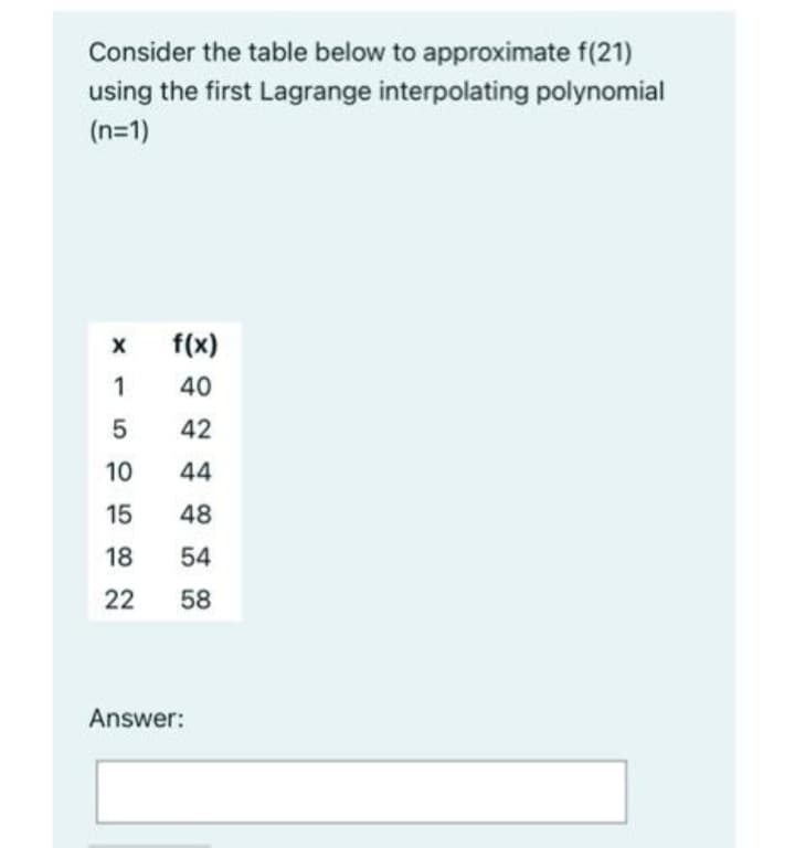 Consider the table below to approximate f(21)
using the first Lagrange interpolating polynomial
(n=1)
f(x)
1
40
42
10
44
15
48
18
54
22
58
Answer:
