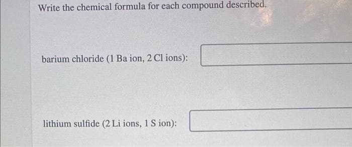 Write the chemical formula for each compound described.
barium chloride (1 Ba ion, 2 Cl ions):
lithium sulfide (2 Li ions, 1 S ion):