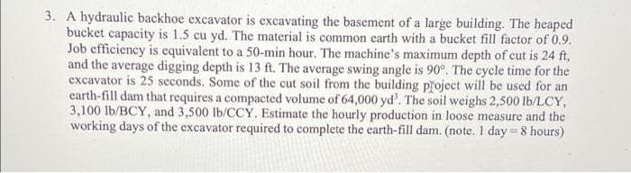 3. A hydraulic backhoe excavator is excavating the basement of a large building. The heaped
bucket capacity is 1.5 cu yd. The material is common earth with a bucket fill factor of 0.9.
Job efficiency is equivalent to a 50-min hour. The machine's maximum depth of cut is 24 ft,
and the average digging depth is 13 ft. The average swing angle is 90°. The cycle time for the
excavator is 25 seconds. Some of the cut soil from the building project will be used for an
earth-fill dam that requires a compacted volume of 64,000 yd'. The soil weighs 2,500 lb/LCY,
3,100 lb/BCY, and 3,500 lb/CCY. Estimate the hourly production in loose measure and the
working days of the excavator required to complete the earth-fill dam. (note. 1 day = 8 hours)
