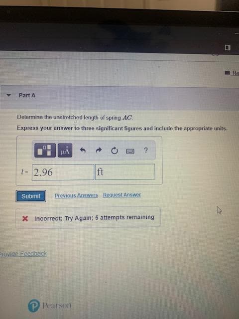 Re
Part A
Determine the unstretched length of spring AC.
Express your answer to three significant figures and include the appropriate units.
O
HA
1= 2.96
ft
Submit Previous Answers Request Answer
X Incorrect; Try Again; 5 attempts remaining
Provide Feedback
H
P Pearson