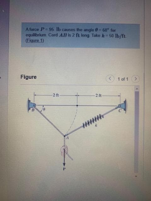 A force P=95 lb causes the angle = 60° for
equilibrium Cord AB is 2 ft long. Take k = 50 lb/ft
(Figure 1)
Figure
1 of 1
-2 ft
-2 ft-