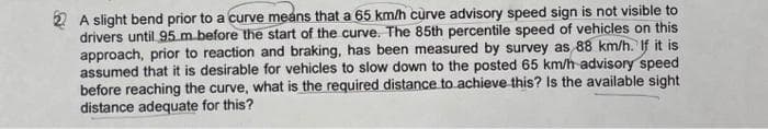 2 A slight bend prior to a curve means that a 65 km/h curve advisory speed sign is not visible to
drivers until 95 m before the start of the curve. The 85th percentile speed of vehicles on this
approach, prior to reaction and braking, has been measured by survey as 88 km/h. If it is
assumed that it is desirable for vehicles to slow down to the posted 65 km/h-advisory speed
before reaching the curve, what is the required distance to achieve this? Is the available sight
distance adequate for this?