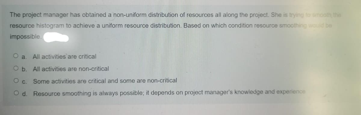 The project manager has obtained a non-uniform distribution of resources all along the project. She is trying to smooth the
resource histogram to achieve a uniform resource distribution. Based on which condition resource smoothing would be
impossible.
a.
All activities are critical
O b. All activities are non-critical
O c. Some activities are critical and some are non-critical
O d. Resource smoothing is always possible; it depends on project manager's knowledge and experience
