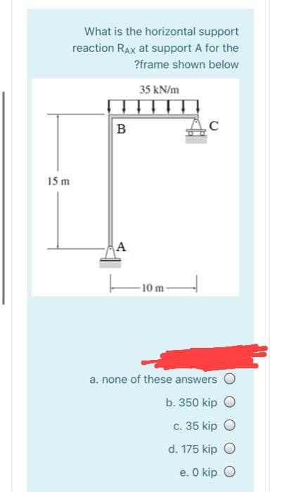 What is the horizontal support
reaction RAx at support A for the
?frame shown below
35 kN/m
B
15 m
A
-10 m-
a. none of these answers
b. 350 kip
c. 35 kip O
d. 175 kip O
e. O kip O
