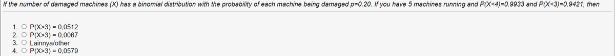 If the number of damaged machines (X) has a binomial distribution with the probability of each machine being damaged p=0.20. If you have 5 machines running and P(X<4)=0.9933 and P(X<3)=0.9421, then
1. O P(X>3) = 0,0512
2. O P(X>3) = 0,0067
3. O Lainnya/other
4. O P(X>3) = 0,0579
