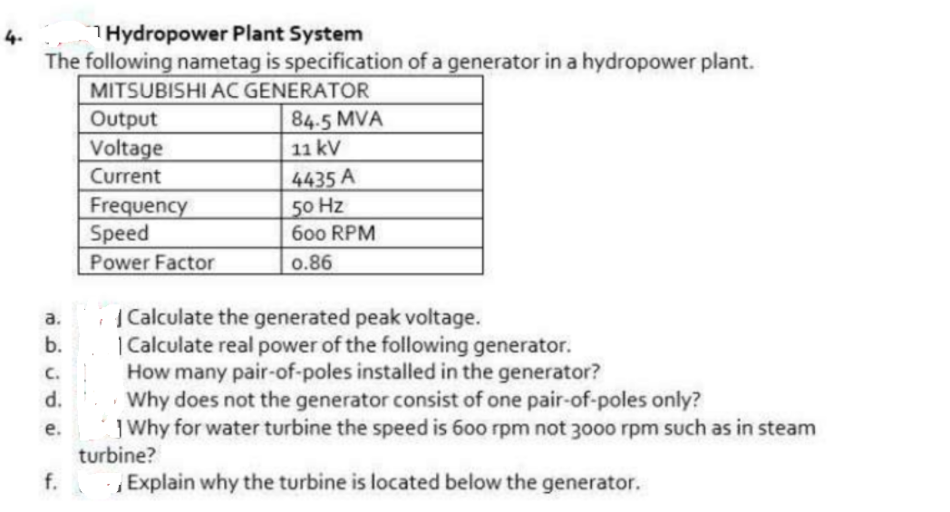 THydropower Plant System
The following nametag is specification of a generator in a hydropower plant.
MITSUBISHI AC GENERATOR
Output
Voltage
4.
84.5 MVA
11 kV
Current
Frequency
Speed
Power Factor
4435 A
50 Hz
600 RPM
0.86
|Calculate the generated peak voltage.
| Calculate real power of the following generator.
How many pair-of-poles installed in the generator?
Why does not the generator consist of one pair-of-poles only?
J Why for water turbine the speed is 600 rpm not 3000 rpm such as in steam
turbine?
a.
b.
C.
d.
е.
f.
Explain why the turbine is located below the generator.
