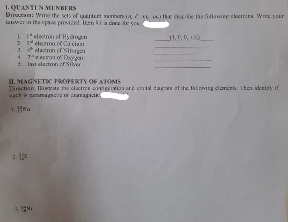 I. QUANTUN MUNBERS
Direction: Write the sets of quantum numbers (n, e, m, m) that describe the following electrons. Write your
answer in the space provided. Item #1 is done for you.
1. 1 electron of Hydrogen
2. 3rd electron of Calcium
3. 4th electron of Nitrogen
4. 7th electron of Oxygen
5. last electron of Silver
(1.0,0,+)
II. MAGNETIC PROPERTY OF ATOMS
Direction. Illustrate the electron configuration and orbital diagram of the following elements. Then identify if
each is paramagnetic or diamagnetic
1.登Na
2. 12s
3. NL
