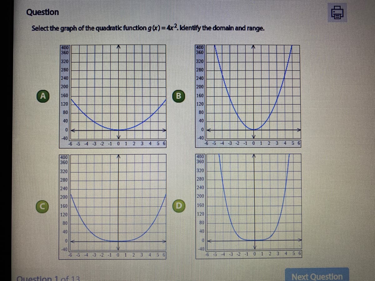 Questlon
Select the graph of the quadratic function g (x)=4x2. Identify the domaln and range.
400
360
不
400
360
320
320
280
280
240
240
200
200
(A
160
160
120
120
80
80
40
40
40
40
-6 -5 4 -3 -2
2 3 4
6 5 4 -3 2 -1 0 1 2 3 4 6
400
360
400
360
320
320
280
280
240
240
200
200
160
160
120
120
80
80
40
40
40
-6-5
3 2 1 0 12 3 4
5 6
-65
-3 -2 -1 0 1 23 4
5 6
4
Ouestion1 of 13
Next Questlon
B)
