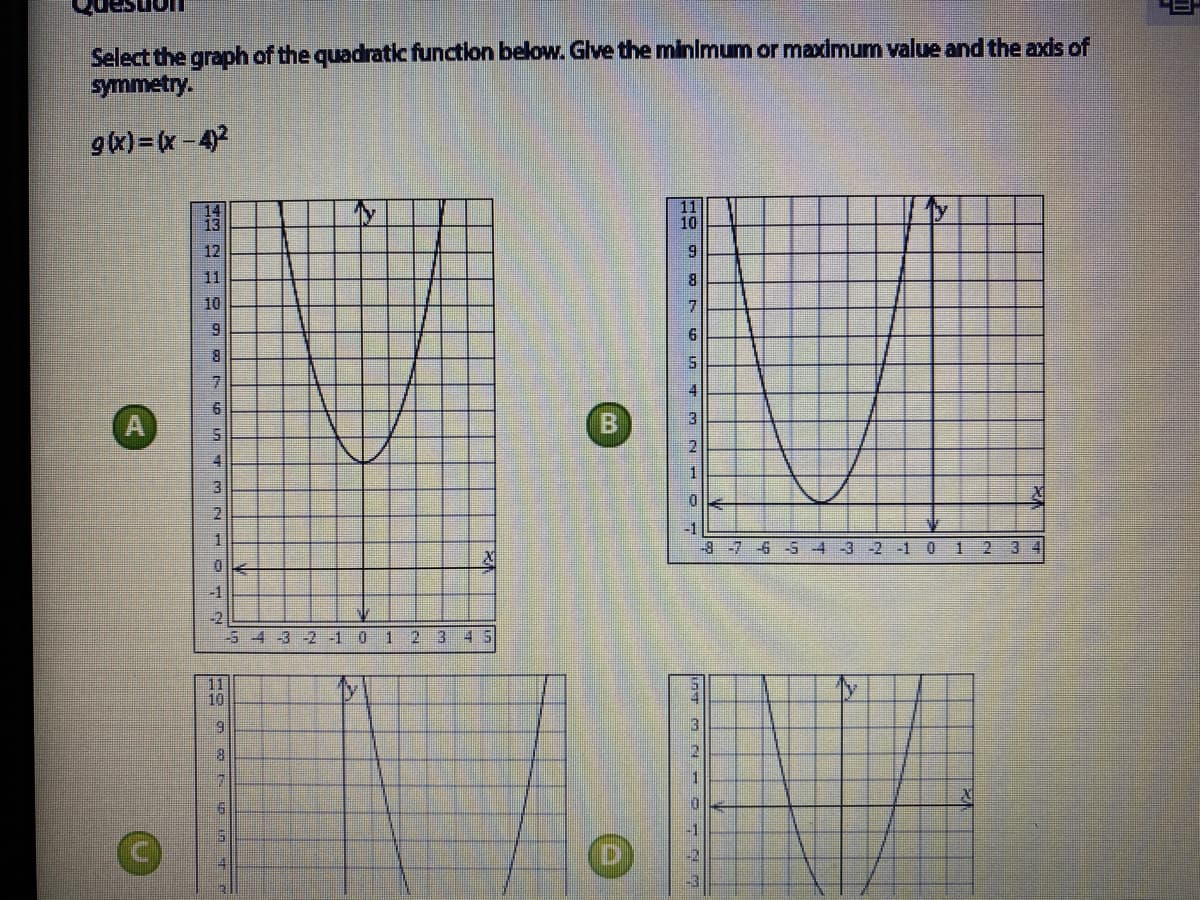 Select the graph of the quadratic function below. Glve the minimum or maximum value and the axis of
symmetry.
gx)=x -42
14
13
11
10
12
9
11
8.
10
B
3
21
4
3
-1
1
8-76-5 4-3 -2 -1 0 1 2 34
-1
-2
-54 -3 -2 -1 0
12 3 4S
11
10
3
1
-1
