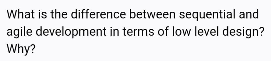 What is the difference between sequential and
agile development in terms of low level design?
Why?
