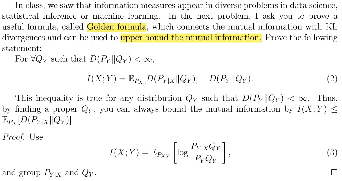 In class, we saw that information measures appear in diverse problems in data science,
statistical inference or machine learning. In the next problem, I ask you to prove a
useful formula, called Golden formula, which connects the mutual information with KL
divergences and can be used to upper bound the mutual information. Prove the following
statement:
For VQy such that D(Py||Qy) < ∞,
I(X;Y) = Epx [D(Py|x||Qy)] – D(Py||Qy).
(2)
This inequality
true for any distribution Qy such that D(Py||Qy) < ∞. Thus,
by finding a proper Qy, you can always bound the mutual information by I(X;Y) ≤
EPx [D(PY|x||QY)].
Proof. Use
I(X;Y) = EPxy [log PrixQY
PYQY
(3)
and group Pyx and Qy.