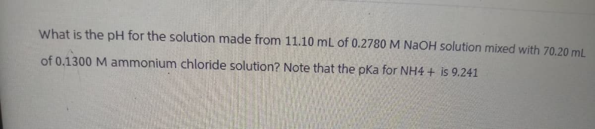 What is the pH for the solution made from 11.10 mL of 0.2780 M NaOH solution mixed with 70.20 mL
of 0.1300 M ammonium chloride solution? Note that the pKa for NH4+ is 9.241