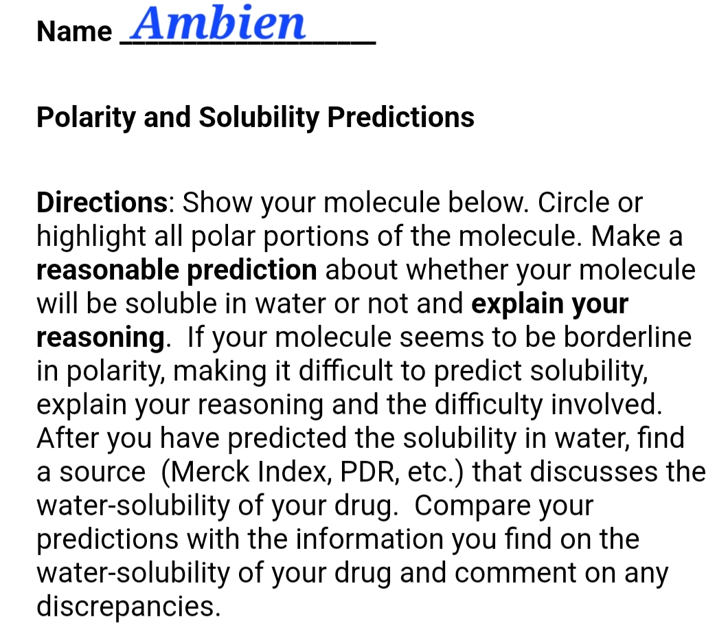 Name Ambien
Polarity and Solubility Predictions
Directions: Show your molecule below. Circle or
highlight all polar portions of the molecule. Make a
reasonable prediction about whether your molecule
will be soluble in water or not and explain your
reasoning. If your molecule seems to be borderline
in polarity, making it difficult to predict solubility,
explain your reasoning and the difficulty involved.
After you have predicted the solubility in water, find
a source (Merck Index, PDR, etc.) that discusses the
water-solubility of your drug. Compare your
predictions with the information you find on the
water-solubility of your drug and comment on any
discrepancies.