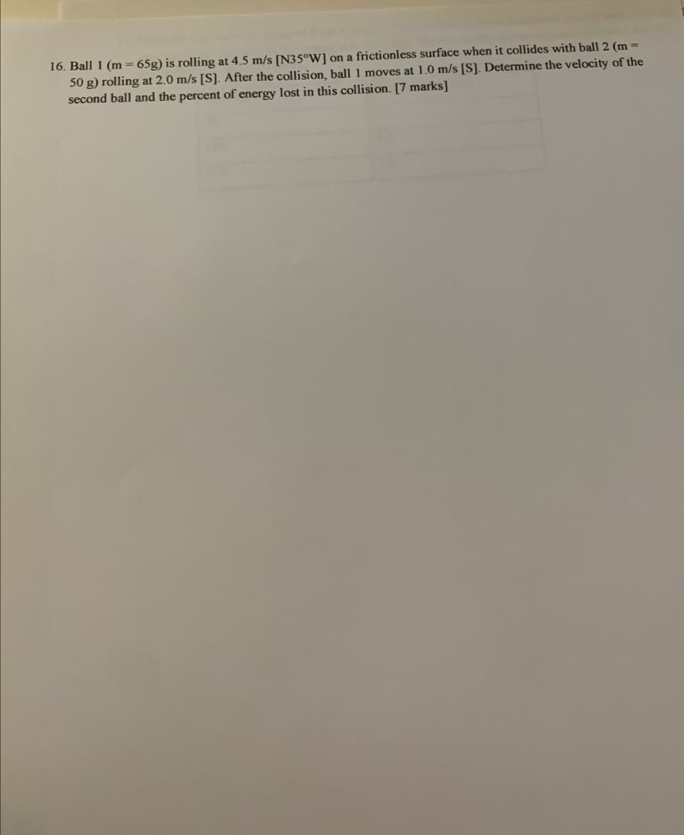 16. Ball 1 (m = 65g) is rolling at 4.5 m/s [N35°W] on a frictionless surface when it collides with ball 2 (m =
50 g) rolling at 2.0 m/s [S]. After the collision, ball 1 moves at 1.0 m/s [S]. Determine the velocity of the
second ball and the percent of energy lost in this collision. [7 marks]