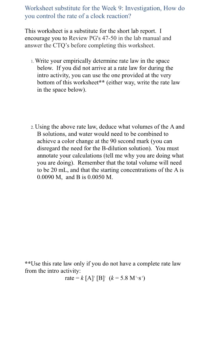 Worksheet substitute for the Week 9: Investigation, How do
you control the rate of a clock reaction?
This worksheet is a substitute for the short lab report. I
encourage you to Review PG's 47-50 in the lab manual and
answer the CTQ's before completing this worksheet.
1. Write your empirically determine rate law in the space
below. If you did not arrive at a rate law for during the
intro activity, you can use the one provided at the very
bottom of this worksheet** (either way, write the rate law
in the space below).
2. Using the above rate law, deduce what volumes of the A and
B solutions, and water would need to be combined to
achieve a color change at the 90 second mark (you can
disregard the need for the B-dilution solution). You must
annotate your calculations (tell me why you are doing what
you are doing). Remember that the total volume will need.
to be 20 mL, and that the starting concentrations of the A is
0.0090 M, and B is 0.0050 M.
**Use this rate law only if you do not have a complete rate law
from the intro activity:
rate = k [A] [B]' (k = 5.8 M's')