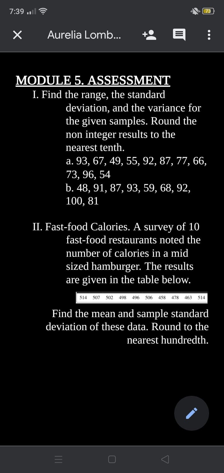 7:39 ..l
73
Aurelia Lomb...
MODULE 5. ASSESSMENT
I. Find the range, the standard
deviation, and the variance for
the given samples. Round the
non integer results to the
nearest tenth.
а. 93, 67, 49, 55, 92, 87, 77, 66,
73, 96, 54
b. 48, 91, 87, 93, 59, 68, 92,
100, 81
II. Fast-food Calories. A survey of 10
fast-food restaurants noted the
number of calories in a mid
sized hamburger. The results
are given in the table below.
514 507
502
498
496 506
458
478
463
514
Find the mean and sample standard
deviation of these data. Round to the
nearest hundredth.
•..
