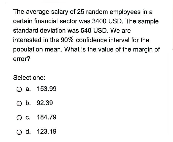 The average salary of 25 random employees in a
certain financial sector was 3400 USD. The sample
standard deviation was 540 USD. We are
interested in the 90% confidence interval for the
population mean. What is the value of the margin of
error?
Select one:
O a. 153.99
O b. 92.39
с. 184.79
O d. 123.19
