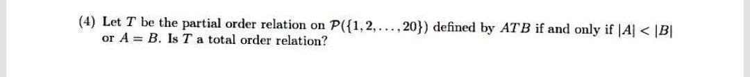 (4) Let T be the partial order relation on P({1, 2,..., 20}) defined by ATB if and only if |A|< |B|
or A = B. Is T a total order relation?
